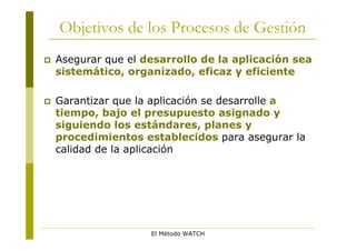 Objetivos de los Procesos de Gestión
   Asegurar que el desarrollo de la aplicación sea
    sistemático, organizado, eficaz y eficiente

   Garantizar que la aplicación se desarrolle a
    tiempo, bajo el presupuesto asignado y
    siguiendo los estándares, planes y
    procedimientos establecidos para asegurar la
    calidad de la aplicación




                     El Método WATCH
 