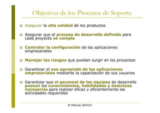 Objetivos de los Procesos de Soporte
   Asegurar la alta calidad de los productos

   Asegurar que el proceso de desarrollo definido para
    cada proyecto se cumpla

   Controlar la configuración de las aplicaciones
    empresariales

   Manejar los riesgos que puedan surgir en los proyectos

   Garantizar el uso apropiado de las aplicaciones
    empresariales mediante la capacitación de sus usuarios

   Garantizar que el personal de los equipos de desarrollo
    posean los conocimientos, habilidades y destrezas
    necesarias para realizar eficaz y eficientemente las
    actividades requeridas


                         El Método WATCH
 