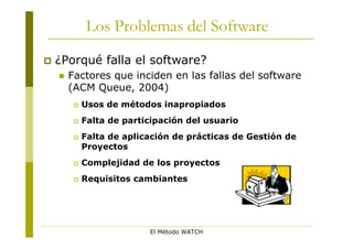 Los Problemas del Software
   ¿Porqué falla el software?
       Factores que inciden en las fallas del software
        (ACM Queue, 2004)
            Usos de métodos inapropiados
            Falta de participación del usuario
            Falta de aplicación de prácticas de Gestión de
             Proyectos
            Complejidad de los proyectos
            Requisitos cambiantes




                           El Método WATCH
 