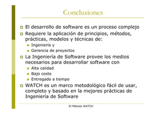 Conclusiones
   El desarrollo de software es un proceso complejo
   Requiere la aplicación de principios, métodos,
    prácticas, modelos y técnicas de:
       Ingeniería y
       Gerencia de proyectos
   La Ingeniería de Software provee los medios
    necesarios para desarrollar software con
       Alta calidad
       Bajo costo
       Entregado a tiempo
   WATCH es un marco metodológico fácil de usar,
    completo y basado en la mejores prácticas de
    Ingeniería de Software
                          El Método WATCH
 
