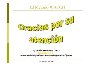 El Método WATCH




        © Jonás Montilva, 2007
             jonas@ula.ve
www.webdelprofesor.ula.ve/ingenieria/jonas

               El Método WATCH
 