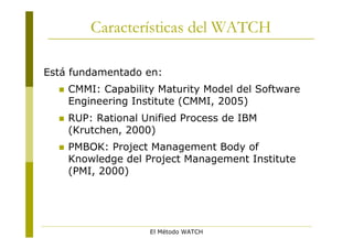 Características del WATCH

Está fundamentado en:
     CMMI: Capability Maturity Model del Software
      Engineering Institute (CMMI, 2005)
     RUP: Rational Unified Process de IBM
      (Krutchen, 2000)
     PMBOK: Project Management Body of
      Knowledge del Project Management Institute
      (PMI, 2000)




                     El Método WATCH
 