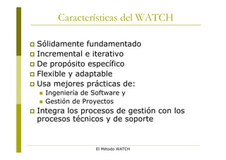 Características del WATCH

 Sólidamente fundamentado
 Incremental e iterativo
 De propósito específico
 Flexible y adaptable
 Usa mejores prácticas de:
       Ingeniería de Software y
       Gestión de Proyectos
   Integra los procesos de gestión con los
    procesos técnicos y de soporte


                       El Método WATCH
 