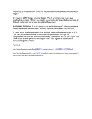 simple toque del teléfono en cualquier PayPass terminal habilitado al momento de 
pagar." 
En mayo de 2011 Google anuncia Google Wallet, un sistema de pagos que 
emplea la tecnología NFC en asociación con grandes tiendas estadounidenses, el 
Citibank y el emisor de tarjetas de crédito Mastercard. 
3.- Kit SDK: El SDK de Android proporciona las bibliotecas API y herramientas de 
desarrollo necesarias para crear, probar y depurar aplicaciones para Android. 
Si usted es un nuevo desarrollador de Android, se recomienda descargar el ADT 
Lote para iniciar rápidamente el desarrollo de aplicaciones. Incluye los 
componentes del SDK de Android esenciales y una versión del IDE de Eclipse con 
una función de ADT (Android Developer Tools) para agilizar el desarrollo de 
aplicaciones para Android. 
Fuente(s): 
http://cincodias.com/cincodias/2014/09/16/smartphones/1410862234_087359.html 
http://www.elandroidelibre.com/2013/10/analisis-y-experiencia-de-uso-sony-smartwatch-2- 
que-es-para-que-sirve-y-como-usarlo.html 
