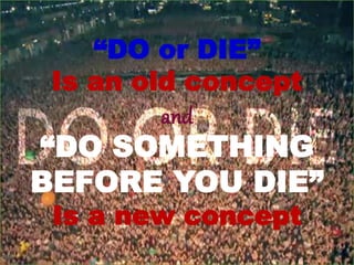 “DO or DIE”
Is an old concept
and
“DO SOMETHING
BEFORE YOU DIE”
Is a new concept
 
