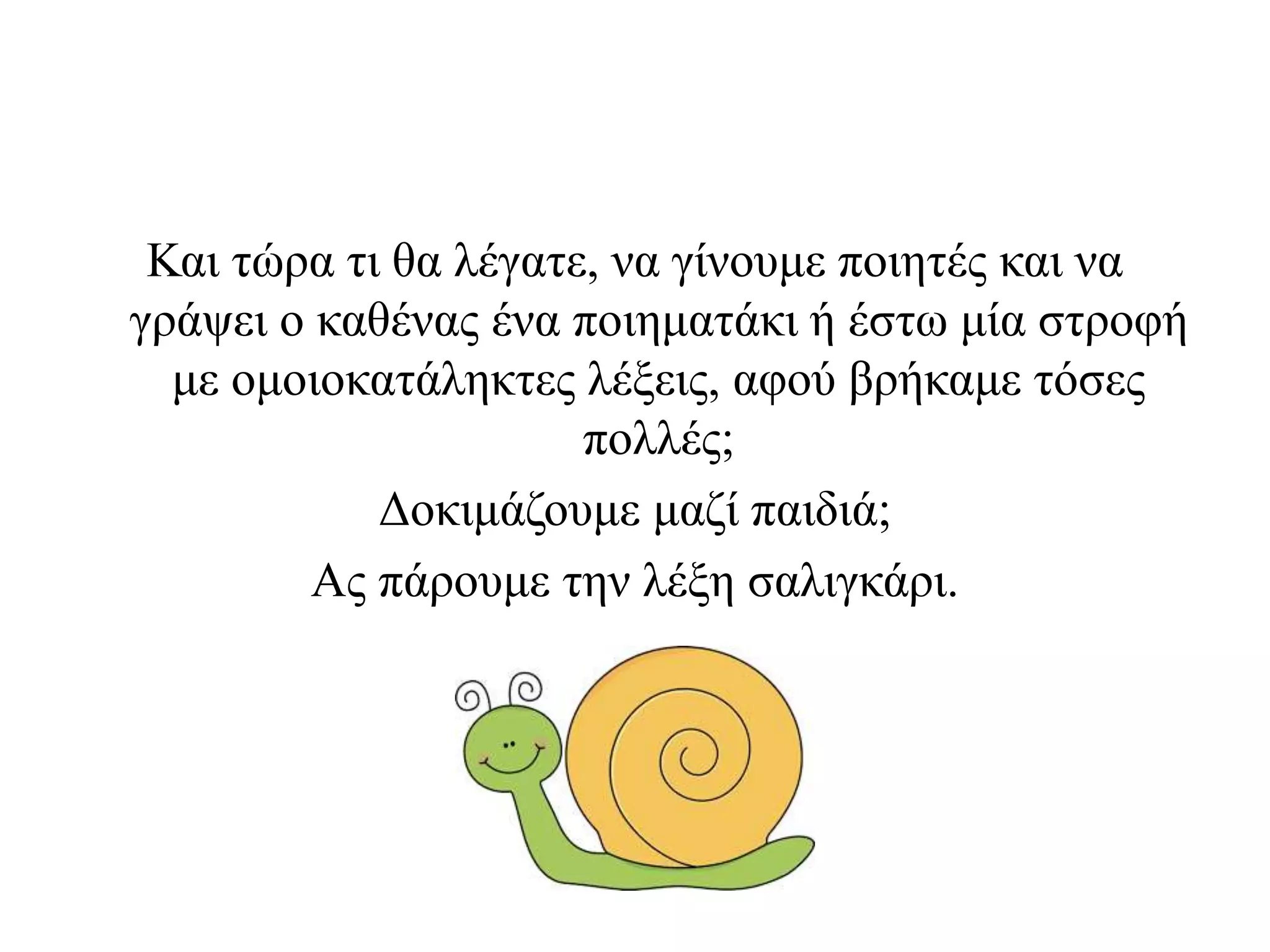 Και τώρα τι θα λέγατε, να γίνουμε ποιητές και να
γράψει ο καθένας ένα ποιηματάκι ή έστω μία στροφή
με ομοιοκατάληκτες λέξεις, αφού βρήκαμε τόσες
πολλές;
Δοκιμάζουμε μαζί παιδιά;
Ας πάρουμε την λέξη σαλιγκάρι.
 