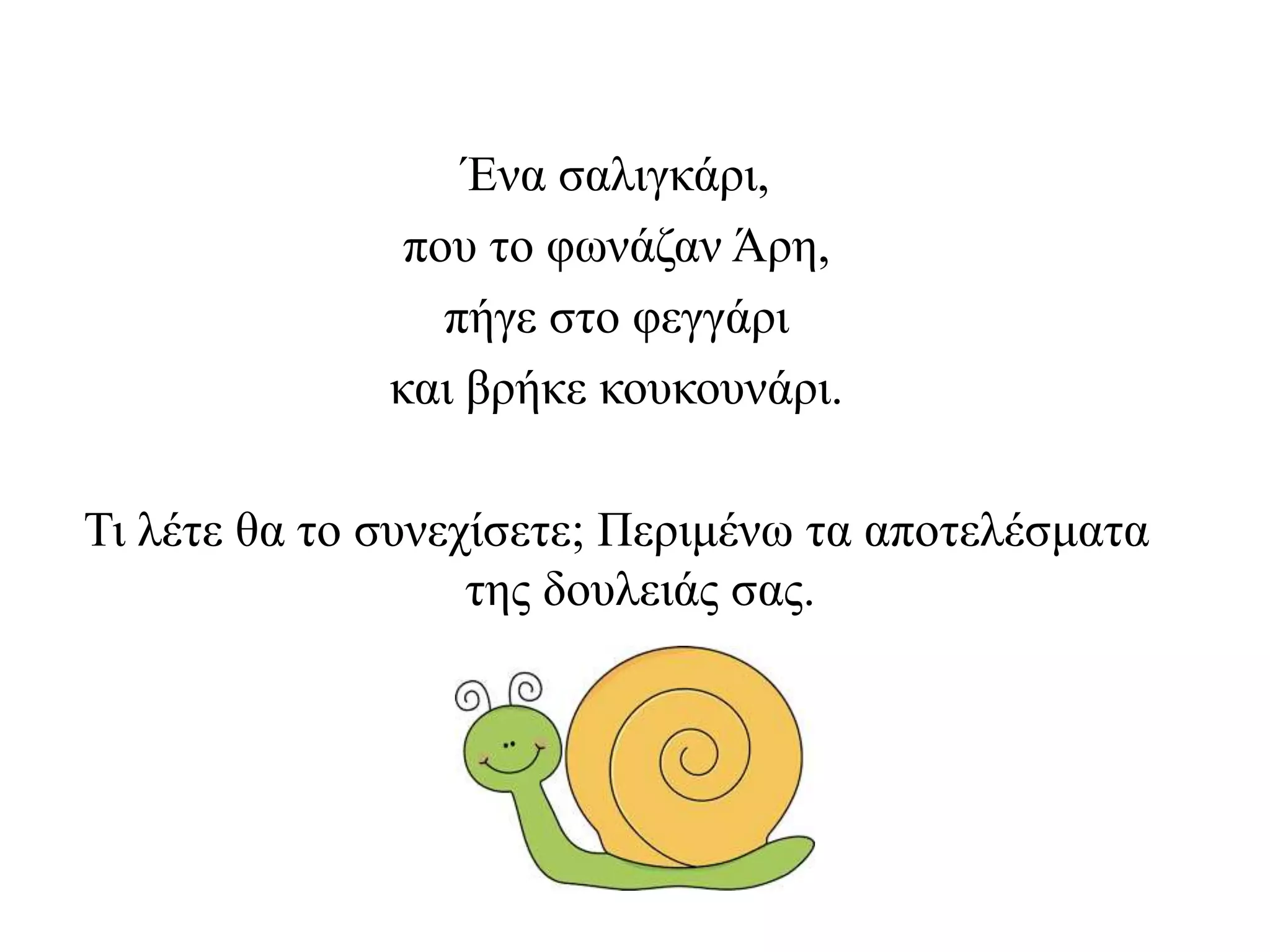Ένα σαλιγκάρι,
που το φωνάζαν Άρη,
πήγε στο φεγγάρι
και βρήκε κουκουνάρι.
Τι λέτε θα το συνεχίσετε; Περιμένω τα αποτελέσματα
της δουλειάς σας.
 