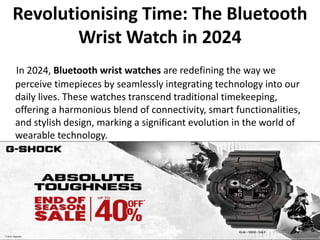 Revolutionising Time: The Bluetooth
Wrist Watch in 2024
In 2024, Bluetooth wrist watches are redefining the way we
perceive timepieces by seamlessly integrating technology into our
daily lives. These watches transcend traditional timekeeping,
offering a harmonious blend of connectivity, smart functionalities,
and stylish design, marking a significant evolution in the world of
wearable technology.
 