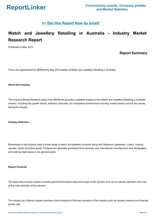 Find Industry reports, Company profiles
ReportLinker                                                                          and Market Statistics



                                               >> Get this Report Now by email!

Watch and Jewellery Retailing in Australia - Industry Market
Research Report
Published on May 2010

                                                                                                            Report Summary



This is the replacement for IBISWorld's May 2010 edition of Watch and Jewellery Retailing in Australia




About this Industry




This Industry Market Research report from IBISWorld provides a detailed analysis of the Watch and Jewellery Retailing in Australia
industry, including key growth trends, statistics, forecasts, the competitive environment including market shares and the key issues
facing the industry.




Industry Definition




Businesses in this industry retail a broad range of watch and jewellery products along with tableware, glassware, cutlery, cooking
utensils, clocks and other goods. Products are generally purchased from domestic and international manufacturers and wholesalers
and sold via retail stores to the general public.




Report Contents




The About this Industry chapter provides general information about the scope of the industry such as an industry definition and a list
of the main activities of the industry.




The Industry at a Glance chapter provides a brief snapshot of the key indicators of the industry such as industry revenue and forecast
growth rate.


Watch and Jewellery Retailing in Australia - Industry Market Research Report                                                   Page 1/5
 