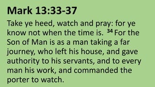 Mark 13:33-37
Take ye heed, watch and pray: for ye
know not when the time is. 34 For the
Son of Man is as a man taking a far
journey, who left his house, and gave
authority to his servants, and to every
man his work, and commanded the
porter to watch.
 