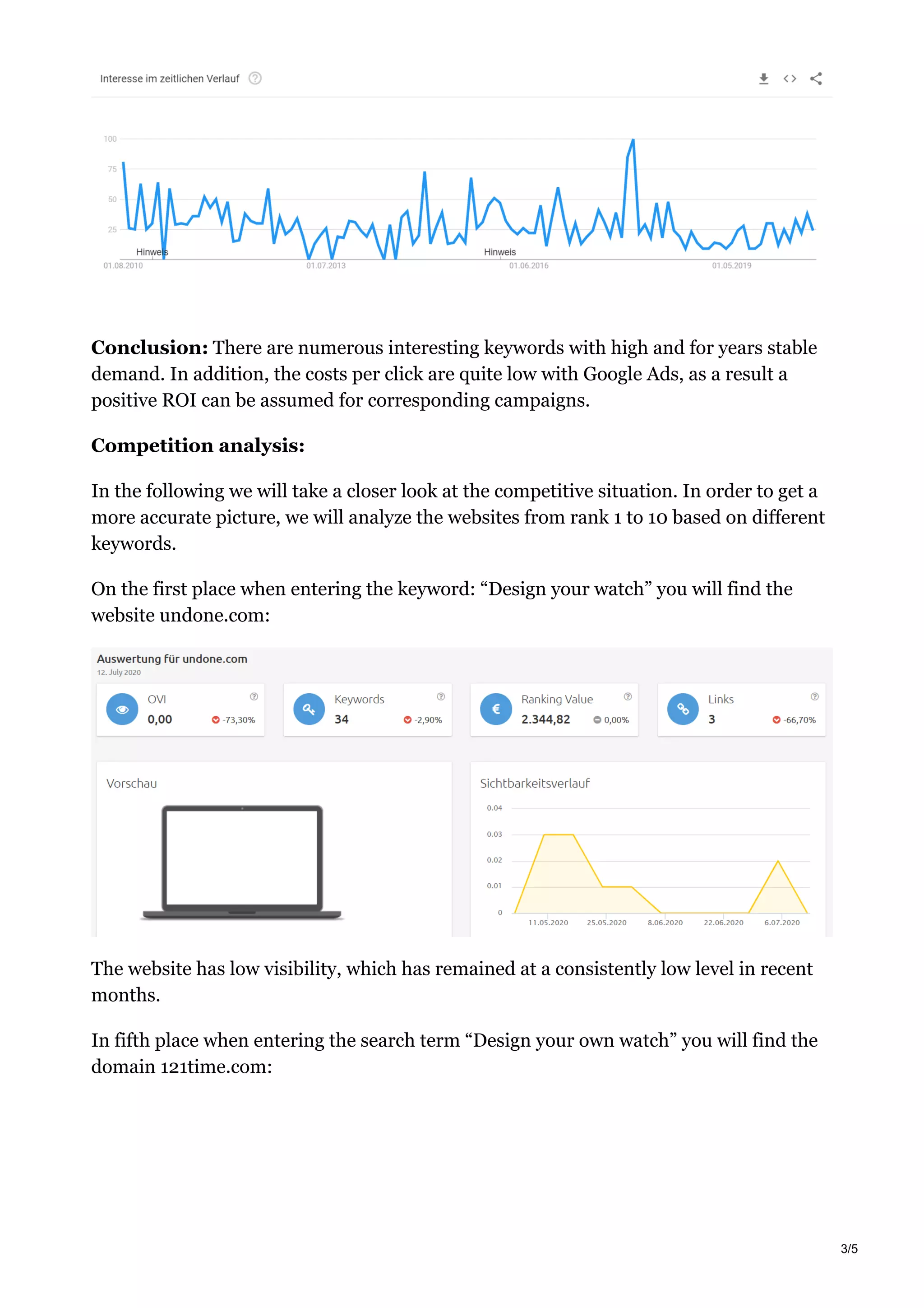 Conclusion: There are numerous interesting keywords with high and for years stable
demand. In addition, the costs per click are quite low with Google Ads, as a result a
positive ROI can be assumed for corresponding campaigns.
Competition analysis:
In the following we will take a closer look at the competitive situation. In order to get a
more accurate picture, we will analyze the websites from rank 1 to 10 based on different
keywords.
On the first place when entering the keyword: “Design your watch” you will find the
website undone.com:
The website has low visibility, which has remained at a consistently low level in recent
months.
In fifth place when entering the search term “Design your own watch” you will find the
domain 121time.com:
3/5
 