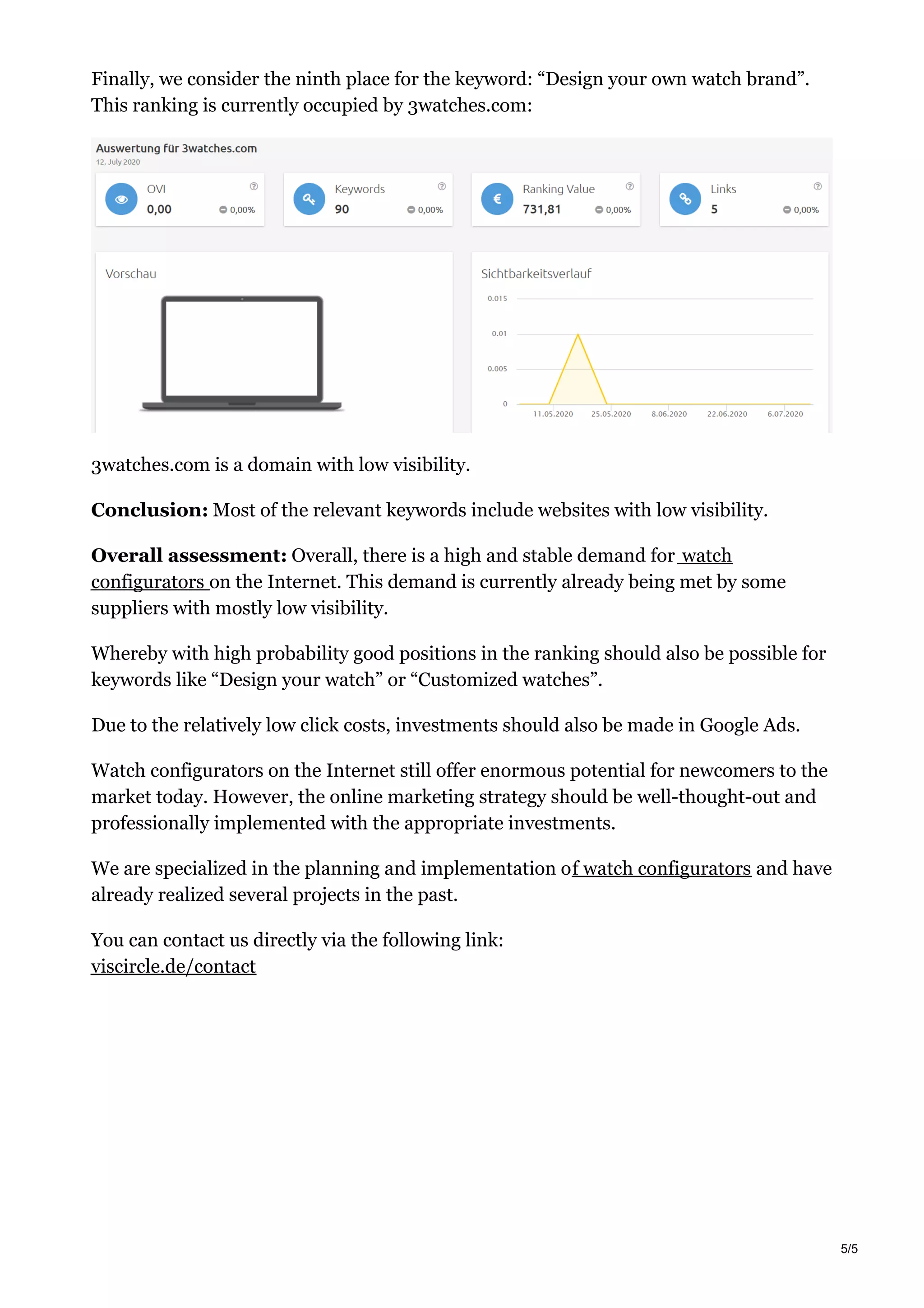 Finally, we consider the ninth place for the keyword: “Design your own watch brand”.
This ranking is currently occupied by 3watches.com:
3watches.com is a domain with low visibility.
Conclusion: Most of the relevant keywords include websites with low visibility.
Overall assessment: Overall, there is a high and stable demand for watch
configurators on the Internet. This demand is currently already being met by some
suppliers with mostly low visibility.
Whereby with high probability good positions in the ranking should also be possible for
keywords like “Design your watch” or “Customized watches”.
Due to the relatively low click costs, investments should also be made in Google Ads.
Watch configurators on the Internet still offer enormous potential for newcomers to the
market today. However, the online marketing strategy should be well-thought-out and
professionally implemented with the appropriate investments.
We are specialized in the planning and implementation of watch configurators and have
already realized several projects in the past.
You can contact us directly via the following link:
viscircle.de/contact
5/5
 