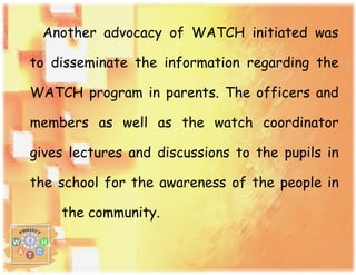 Another advocacy of WATCH initiated was
to disseminate the information regarding the
WATCH program in parents. The officers and
members as well as the watch coordinator
gives lectures and discussions to the pupils in
the school for the awareness of the people in
the community.
 