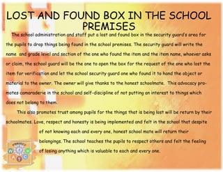 LOST AND FOUND BOX IN THE SCHOOL
PREMISES
The school administration and staff put a lost and found box in the security guard’s area for
the pupils to drop things being found in the school premises. The security guard will write the
name and grade level and section of the one who found the item and the item name, whoever asks
or claim, the school guard will be the one to open the box for the request of the one who lost the
item for verification and let the school security guard one who found it to hand the object or
material to the owner. The owner will give thanks to the honest schoolmate. This advocacy pro-
motes camaraderie in the school and self-discipline of not putting an interest to things which
does not belong to them.
This also promotes trust among pupils for the things that is being lost will be return by their
schoolmates. Love, respect and honesty is being implemented and felt in the school that despite
of not knowing each and every one, honest school mate will return their
belongings. The school teaches the pupils to respect others and felt the feeling
of losing anything which is valuable to each and every one.
 