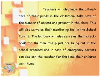 Teachers will also know the attend-
ance of their pupils in the classroom, take note of
the number of absent and present in the class. This
will also serve as their monitoring tool in the School
Form 2. The log book will also serve as their check-
book for the time the pupils are being out in the
school premises and in case of emergency parents
can also ask the teacher for the time their children
went home.
 