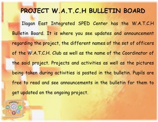 PROJECT W.A.T.C.H BULLETIN BOARD
Ilagan East Integrated SPED Center has the W.A.T.C.H
Bulletin Board. It is where you see updates and announcement
regarding the project, the different names of the set of officers
of the W.A.T.C.H. Club as well as the name of the Coordinator of
the said project. Projects and activities as well as the pictures
being taken during activities is posted in the bulletin. Pupils are
free to read and see announcements in the bulletin for them to
get updated on the ongoing project.
 