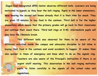 Ilagan East Integrated SPED Center observes different bells. Learners are being
motivated to signals as they hear the bell ringing. Pupils in the lower elementary,
once hearing the second bell knows already that it is their time for snack. They
are given 15 minutes to buy food in the canteen. Third bell is for the higher
elementary which means that the primary grades will go back to their classrooms
and continue their snack there. Third bell rings at 9:40, intermediate pupils will
also have the 15minute break.
This different bells was observed for them to be aware of the
different activities inside the campus and advocates discipline to fall inline in
buying their food in the canteen and avoid accidents to happen. It makes them
also quicker in times of emergency and know what to do as the signals ring.
Teachers are also aware of the Principal’s instruction if there is an
urgent staff meeting. This observation in the bell ringing motivates
pupils to listen carefully in the signals of the school rules and
regulations.
 