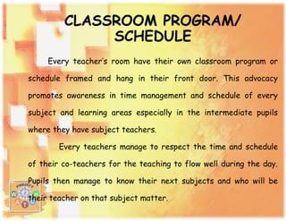 CLASSROOM PROGRAM/
SCHEDULE
Every teacher’s room have their own classroom program or
schedule framed and hang in their front door. This advocacy
promotes awareness in time management and schedule of every
subject and learning areas especially in the intermediate pupils
where they have subject teachers.
Every teachers manage to respect the time and schedule
of their co-teachers for the teaching to flow well during the day.
Pupils then manage to know their next subjects and who will be
their teacher on that subject matter.
 