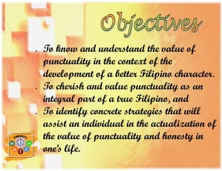  To know and understand the value of
punctuality in the context of the
development of a better Filipino character.
 To cherish and value punctuality as an
integral part of a true Filipino, and
 To identify concrete strategies that will
assist an individual in the actualization of
the value of punctuality and honesty in
one’s life.
 