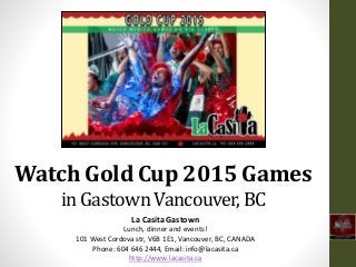 Watch Gold Cup 2015 Games
in Gastown Vancouver, BC
La Casita Gastown
Lunch, dinner and events!
101 West Cordova str, V6B 1E1, Vancouver, BC, CANADA
Phone: 604 646 2444, Email: info@lacasita.ca
http://www.lacasita.ca
 