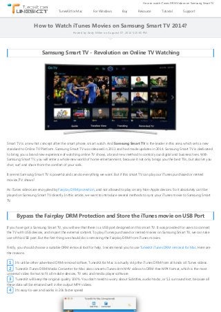 How to Watch iTunes Movies on Samsung Smart TV 2014?
Posted by Andy Miller on Auguest 07, 2014 5:15:05 PM.
Samsung Smart TV ‐ Revolution on Online TV Watching
Smart TV is a new hot concept after the smart phone, smart watch. And Samsung Smart TV is the leader in this area, which sets a new
standard to Online TV Platform. Samsung Smart TV was released in 2013 and had made updates in 2014. Samsung Smart TV is dedicated
to bring you a brand new experience of watching online TV shows, a brand new method to control your digital and business lives. With
Samsung Smart TV, you will enter a whole new world of home entertainment, because it not only brings you the best TVs, but also let you
chat, surf and share from the comfort of your sofa.
It seems Samsung Smart TV is poweful and can do everything we want. But if this smart TV can play our iTunes purchased or rented
movies/TV shows?
As iTunes videos are encrypted by Fairplay DRM protection, and not allowed to play on any Non‐Apple devices. So it absolutely can't be
played on Samsung Smart TV directly. In this article, we want to introduce several methods to sync your iTunes movie to Samsung Smart
TV.
Bypass the Fairplay DRM Protection and Store the iTunes movie on USB Port
If you have got a Samsung Smart TV, you will see that there is a USB port designed on this smart TV. It was provided for users to connect
the TV with USB devices, and import the external content. To play iTunes purchased or rented movies on Samsung Smart TV, we can take
use of this USB port. But the first thing we should do is removing the Fairplay DRM from iTunes movies.
Firstly, you should choose a suitable DRM removal tool for help. I recommend you to use TunesKit iTunes DRM removal for Mac. Here are
the reasons.
1 It's unlike other advertised DRM removal softare. TunesKit for Mac is actually strip the iTunes DRM from all kinds of iTunes videos.
2 TunesKit iTunes DRM Media Converter for Mac also converts iTunes drm M4V videos to DRM‐free MP4 format, which is the most
universal video format to fit all mobile devices, TV sets and media player software.
3 TunesKit will keep the original quality 100%. You don't need to worry about Subtitles, audio tracks, or 5.1 surround lost, because all
these data will be retained well in the output MP4 videos.
4 It's easy‐to‐use and works in 20x faster speed
TunesKit for Mac For Windows Buy Resource Tutorial Support
How to watch iTunes DRM Videos on Samsung Smart TV
 