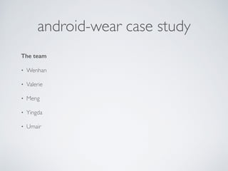 Android Wear case study 
Why we did this 
• Keep ourselves updated, so we can help our clients better. 
• Wearable has a lot of potential to grow. 
• Android Wear is the first disciplined approach from Google to bring 
Android to wearables 
• Explore Android Wear; discover use-cases and create a good example 
app that cannot be done without Watch! 
 