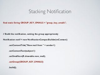 Stacking Notification 
final static String GROUP_KEY_EMAILS = "group_key_emails"; 
! 
// Build the notification, setting the group appropriately 
Notification notif = new NotificationCompat.Builder(mContext) 
.setContentTitle("New mail from " + sender1) 
.setContentText(subject1) 
.setSmallIcon(R.drawable.new_mail); 
.setGroup(GROUP_KEY_EMAILS) 
.build(); 
 
