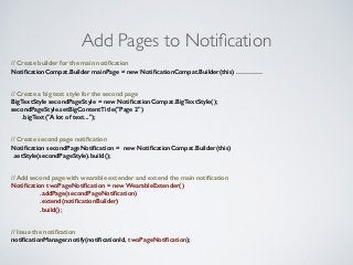 Add Pages to Notification 
// Create builder for the main notification 
NotificationCompat.Builder mainPage = new NotificationCompat.Builder(this) ………… 
// Create a big text style for the second page 
BigTextStyle secondPageStyle = new NotificationCompat.BigTextStyle(); 
secondPageStyle.setBigContentTitle("Page 2") 
.bigText("A lot of text..."); 
// Create second page notification 
Notification secondPageNotification = new NotificationCompat.Builder(this) 
.setStyle(secondPageStyle).build(); 
// Add second page with wearable extender and extend the main notification 
Notification twoPageNotification = new WearableExtender() 
.addPage(secondPageNotification) 
.extend(notificationBuilder) 
.build(); 
// Issue the notification 
notificationManager.notify(notificationId, twoPageNotification); 
 