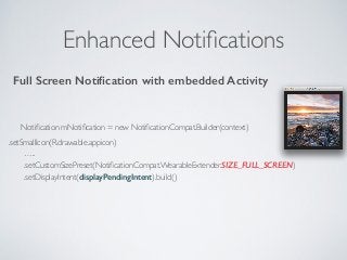 Enhanced Notifications 
Full Screen Notification with embedded Activity 
Notification mNotification = new NotificationCompat.Builder(context) 
.setSmallIcon(R.drawable.appicon) 
….. 
.setCustomSizePreset(NotificationCompat.WearableExtender.SIZE_FULL_SCREEN) 
.setDisplayIntent(displayPendingIntent).build() 
 