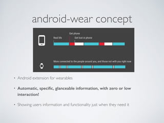 Android Wear Basics 
• Require android >= 4.3 on phone (or tablet) 
• Require android-wear companion app on phone 
• Phone and wearable communicate with each other via bluetooth. 
• Wearable uses handheld device internet connection and GPS. 
• Currently available sensors on wearables are 
Compass, Accelerometer, Gyroscope, Heart Rate Sensor (Samsung only) 
 