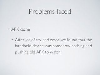 Problems faced 
• APK cache 
• After lot of try and error, we found that the 
handheld device was somehow caching and 
pushing old APK to watch 
 