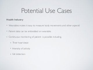 Potential Use Cases 
Health Industry 
• Wearables makes it easy to measure body movements and other aspects! 
• Patient data can be embedded on wearable. 
• Continuous monitoring of patient is possible including, 
• Their heart-beat 
• Intensity of activity 
• Fall detection 
 
