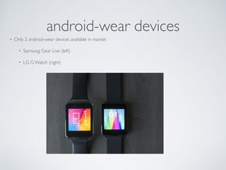 Android Wear Capabilities 
• Generate notifications from phone and react them on 
wearables. 
• Embed voice capabilities for getting user input. 
• Create standalone apps for wearable (like compass, steps 
counter etc) 
• Almost whole android sdk is available for development! 
 