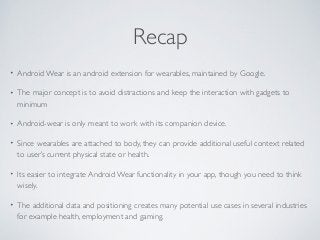 Recap 
• Android Wear is an android extension for wearables, maintained by Google. 
• The major concept is to avoid distractions and keep the interaction with gadgets to 
minimum 
• Android-wear is only meant to work with its companion device. 
• Since wearables are attached to body, they can provide additional useful context related 
to user’s current physical state or health. 
• Its easier to integrate Android Wear functionality in your app, though you need to think 
wisely. 
• The additional data and positioning creates many potential use cases in several industries 
for example health, employment and gaming. 
 