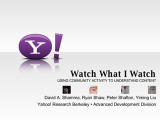 Watch What I Watch USING COMMUNITY ACTIVITY TO UNDERSTAND CONTENT David A. Shamma, Ryan Shaw, Peter Shafton, Yiming Liu Yahoo! Research Berkeley • Advanced Development Division 