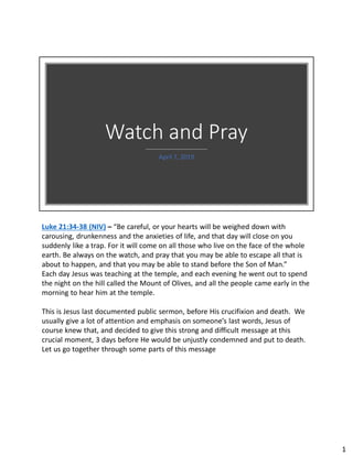 Watch and Pray
April 7, 2019
Luke 21:34-38 (NIV) – “Be careful, or your hearts will be weighed down with
carousing, drunkenness and the anxieties of life, and that day will close on you
suddenly like a trap. For it will come on all those who live on the face of the whole
earth. Be always on the watch, and pray that you may be able to escape all that is
about to happen, and that you may be able to stand before the Son of Man.”
Each day Jesus was teaching at the temple, and each evening he went out to spend
the night on the hill called the Mount of Olives, and all the people came early in the
morning to hear him at the temple.
This is Jesus last documented public sermon, before His crucifixion and death. We
usually give a lot of attention and emphasis on someone’s last words, Jesus of
course knew that, and decided to give this strong and difficult message at this
crucial moment, 3 days before He would be unjustly condemned and put to death.
Let us go together through some parts of this message
1
 