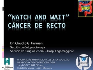 “WATCH AND WAIT”
CÁNCER DE RECTO
Dr. Claudio G. Fermani
Sección de Coloproctología
Servicio de Cirugía General – Hosp. Lagomaggiore
IV JORNADAS INTERNACIONALES DE LA SOCIEDAD
MENDOCINA DE COLOPROCTOLOGIA
2Y 3 DE OCTUBRE DE 2015
HotelVilla Mansa - Luján - Mendoza
 