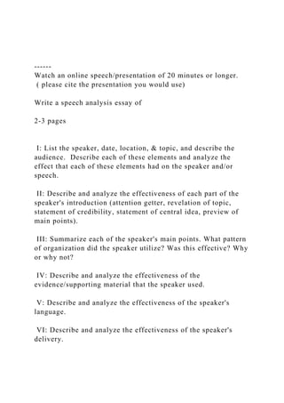 ------
Watch an online speech/presentation of 20 minutes or longer.
( please cite the presentation you would use)
Write a speech analysis essay of
2-3 pages
I: List the speaker, date, location, & topic, and describe the
audience. Describe each of these elements and analyze the
effect that each of these elements had on the speaker and/or
speech.
II: Describe and analyze the effectiveness of each part of the
speaker's introduction (attention getter, revelation of topic,
statement of credibility, statement of central idea, preview of
main points).
III: Summarize each of the speaker's main points. What pattern
of organization did the speaker utilize? Was this effective? Why
or why not?
IV: Describe and analyze the effectiveness of the
evidence/supporting material that the speaker used.
V: Describe and analyze the effectiveness of the speaker's
language.
VI: Describe and analyze the effectiveness of the speaker's
delivery.
 