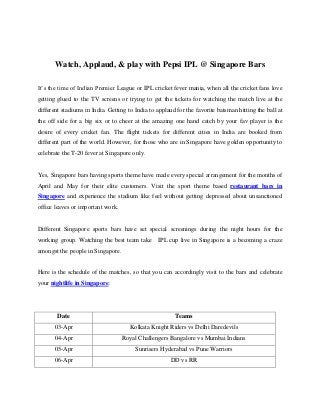 Watch, Applaud, & play with Pepsi IPL @ Singapore Bars

It’s the time of Indian Premier League or IPL cricket fever mania, when all the cricket fans love
getting glued to the TV screens or trying to get the tickets for watching the match live at the
different stadiums in India. Getting to India to applaud for the favorite batsman hitting the ball at
the off side for a big six or to cheer at the amazing one hand catch by your fav player is the
desire of every cricket fan. The flight tickets for different cities in India are booked from
different part of the world. However, for those who are in Singapore have golden opportunity to
celebrate the T-20 fever at Singapore only.


Yes, Singapore bars having sports theme have made every special arrangement for the months of
April and May for their elite customers. Visit the sport theme based restaurant bars in
Singapore and experience the stadium like feel without getting depressed about unsanctioned
office leaves or important work.


Different Singapore sports bars have set special screenings during the night hours for the
working group. Watching the best team take IPL cup live in Singapore is a becoming a craze
amongst the people in Singapore.


Here is the schedule of the matches, so that you can accordingly visit to the bars and celebrate
your nightlife in Singapore:




        Date                                            Teams
       03-Apr                         Kolkata Knight Riders vs Delhi Daredevils
       04-Apr                      Royal Challengers Bangalore vs Mumbai Indians
       05-Apr                           Sunrisers Hyderabad vs Pune Warriors
       06-Apr                                         DD vs RR
 