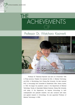 22



     THE
            ACHIEVEMENTS
                                         OF
       Professor Dr. Watchara Kasinrerk




      	       Professor Dr. Watchara Kasinrerk was born on 6 November 1958
      in Phrae province, Thailand. He received his B.Sc. in Medical Technology
      and M.Sc. in Microbiology from Chiang Mai University. He later received
      Ph.D. in Immunology from Universitat fur Bodenkultur Wien, Vienna, Austria,
      in 1992. He began his academic career in the Department of Medical
      Technology, Faculty of Associated Medical Sciences, Chiang Mai University
      until today. In the Department, he teaches Immunology to both
      undergraduate and graduate students, and also conducts both basic
      and applied research in Immunology. He was appointed Professor of
      Medical Technology in 2006.
 