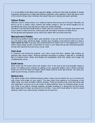 It is not possible to tell about every type and design, as they’re more than hundreds of unique
timepieces designed and crafted with different aesthetics and inspiration. We'll talk about some
of the common strap colour schemes that would help you in styling your watch perfectly.
Colour Rules
Watches come in many colours, so it might be hard to choose one out of the pool. Naturally, we
tend to go for a certain colour scheme and hardly change it. But we would suggest you try
something new every now and then to make your closet refreshed.
Example, if you like black leather belt or shoes, then you must stick to the black strap watch and
if your shoes or belts are brown, similar goes with this leather would be an ideal choice.
It's the general and important rule to match your watch with your belt and shoes.
Monochrome Palette
Monochrome palette involves black, grey wardrobe. If you are fond of monochrome tones, then
you can stick to grey and black straps. Another way of styling a monochrome outfit is to wear a
chain watch for men, they give that sophisticated and classic look to the appearance. If you
want to spice things up with a small dose of colour in your strap then go with minimalist watches
so they don't become the main focus of your outfit.
Cool tone
In summers and during the daytime, cool colour tones like blue, pastels, light shades go
perfectly with casual outfits. Anything matching navy/blues is always a safe bet or something
light to medium tones. Green and purple are comparable, while red, yellow and orange are
complementary tones.
Earth tones
Earth tones are the brown tones and shades. One of the most loved and wearable straps is
brown. For adding some contrast, try adding a more saturated brighter colour. Brown and dark
brown are one of the best and classic watch straps loved by every age and sex. So, style your
watch as per the day, occasion and outfit.
Bottom line
The watch straps rules mentioned above make it easy and convenient for you to choose the
right colour tone straps for your watch. The other factor that matters is the thickness of the
watch strap; you must consider it before wearing. There are watches that come with strap sets
and equipment, and give you more scope of styling different ways by changing straps as per
your need. If you plan to change regularly, consider investing in a spring bar tool and some
other spare bars for when you lose one on the floor. If you don't know where to look for varied
watches, Casio has a wide variety of watches to choose from.
 