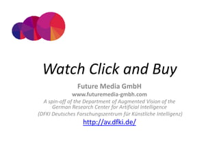 Watch Click and Buy
                Future Media GmbH
              www.futuremedia-gmbh.com
  A spin-off of the Department of Augmented Vision of the
      German Research Center for Artificial Intelligence
(DFKI Deutsches Forschungszentrum für Künstliche Intelligenz)
                   http://av.dfki.de/
 