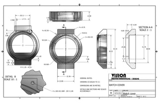 6.59 
2.50 17.71 
B B 
SECTION A-A 
SCALE 2 : 1 
DETAIL B 
SCALE 10 : 1 
A 
A 
B 
1 
4.00 
25.00 31.75 
VISION 
CREATIVE INNOVATIONS + DESIGNS 
R19.51 
A A 
1 
2 
2 
3 
3 
4 
4 
SHEET 1 OF 1 
TITLE 
WATCH COVER 
DWG NO 
Watch cover 
SIZE 
B 
SCALE 
DATE: 
8/25/2014 
3:1 DRAWN BY: 
MIRANDA GOURLEY 
22.80 
53.33 38.00 
7.17 
36.52 
12.00 
1.50 
4 x R2.50 
22.36 
2 x R22.30 
R15.00 
4 x R.70 
7.88 
R19.80 
4 x 100-102 UNM - 2B Z 2.00 
GENERAL NOTES: 
DRAWING IS SCALED TO 3:1 
DIMENSIONS ARE IN METRIC. 
DETAILS AND SECTIONS ARE SCALED 
ACCORDINGLY. 
20.11 
2.85 
4 X 1.20 
4 X 1.20 
6.95 6.00 
5.30 
