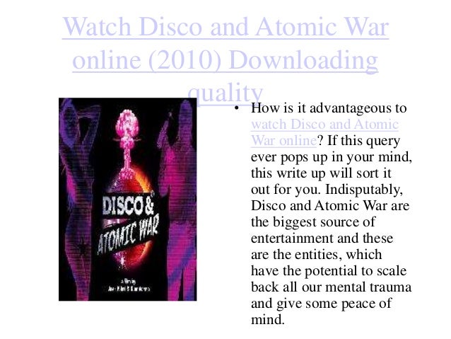 Watch Disco and Atomic War
online (2010) Downloading
quality
• How is it advantageous to
watch Disco and Atomic
War online? If this query
ever pops up in your mind,
this write up will sort it
out for you. Indisputably,
Disco and Atomic War are
the biggest source of
entertainment and these
are the entities, which
have the potential to scale
back all our mental trauma
and give some peace of
mind.
 