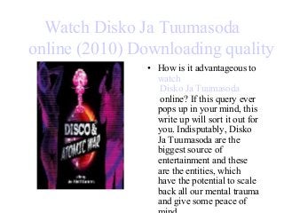 Watch Disko Ja Tuumasoda
online (2010) Downloading quality
• How is it advantageous to
watch
Disko Ja Tuumasoda
online? If this query ever
pops up in your mind, this
write up will sort it out for
you. Indisputably, Disko
Ja Tuumasoda are the
biggest source of
entertainment and these
are the entities, which
have the potential to scale
back all our mental trauma
and give some peace of
 