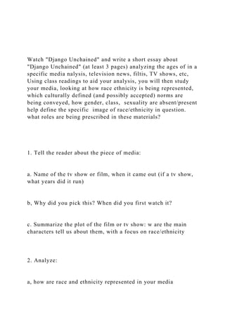 Watch "Django Unchained" and write a short essay about
"Django Unchained" (at least 3 pages) analyzing the ages of in a
specific media nalysis, television news, filtis, TV shows, etc,
Using class readings to aid your analysis, you will then study
your media, looking at how race ethnicity is being represented,
which culturally defined (and possibly accepted) norms are
being conveyed, how gender, class, sexuality are absent/present
help define the specific image of race/ethnicity in question.
what roles are being prescribed in these materials?
1. Tell the reader about the piece of media:
a. Name of the tv show or film, when it came out (if a tv show,
what years did it run)
b, Why did you pick this? When did you first watch it?
c. Summarize the plot of the film or tv show: w are the main
characters tell us about them, with a focus on race/ethnicity
2. Analyze:
a, how are race and ethnicity represented in your media
 