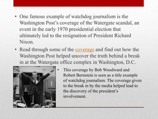 • One famous example of watchdog journalism is the
  Washington Post’s coverage of the Watergate scandal, an
  event in the early 1970 presidential election that
  ultimately led to the resignation of President Richard
  Nixon.
• Read through some of the coverage and find out how the
  Washington Post helped uncover the truth behind a break
  in at the Watergate office complex in Washington, D.C.
                   • This coverage by Bob Woodward and
                     Robert Bernstein is seen as a title example
                     of watchdog journalism. The coverage given
                     to the break in by the media helped lead to
                     the discovery of the president’s
                     involvement.
 