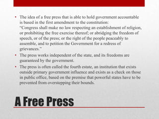 • The idea of a free press that is able to hold government accountable
  is based in the first amendment to the constitution:
  “Congress shall make no law respecting an establishment of religion,
  or prohibiting the free exercise thereof; or abridging the freedom of
  speech, or of the press; or the right of the people peaceably to
  assemble, and to petition the Government for a redress of
  grievances.”
• The press works independent of the state, and its freedoms are
  guaranteed by the government.
• The press is often called the fourth estate, an institution that exists
  outside primary government influence and exists as a check on those
  in public office, based on the premise that powerful states have to be
  prevented from overstepping their bounds.



A Free Press
 
