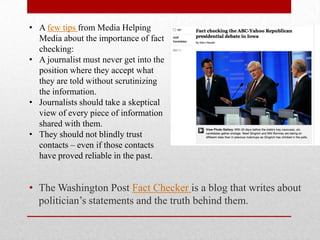 • A few tips from Media Helping
  Media about the importance of fact
  checking:
• A journalist must never get into the
  position where they accept what
  they are told without scrutinizing
  the information.
• Journalists should take a skeptical
  view of every piece of information
  shared with them.
• They should not blindly trust
  contacts – even if those contacts
  have proved reliable in the past.


• The Washington Post Fact Checker is a blog that writes about
  politician’s statements and the truth behind them.
 