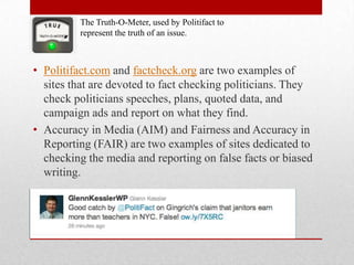 The Truth-O-Meter, used by Politifact to
         represent the truth of an issue.



• Politifact.com and factcheck.org are two examples of
  sites that are devoted to fact checking politicians. They
  check politicians speeches, plans, quoted data, and
  campaign ads and report on what they find.
• Accuracy in Media (AIM) and Fairness and Accuracy in
  Reporting (FAIR) are two examples of sites dedicated to
  checking the media and reporting on false facts or biased
  writing.
 
